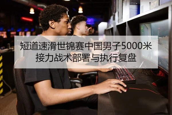短道速滑世锦赛中国男子5000米接力战术部署与执行复盘