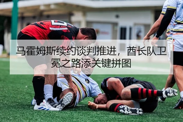 马霍姆斯续约谈判推进，酋长队卫冕之路添关键拼图